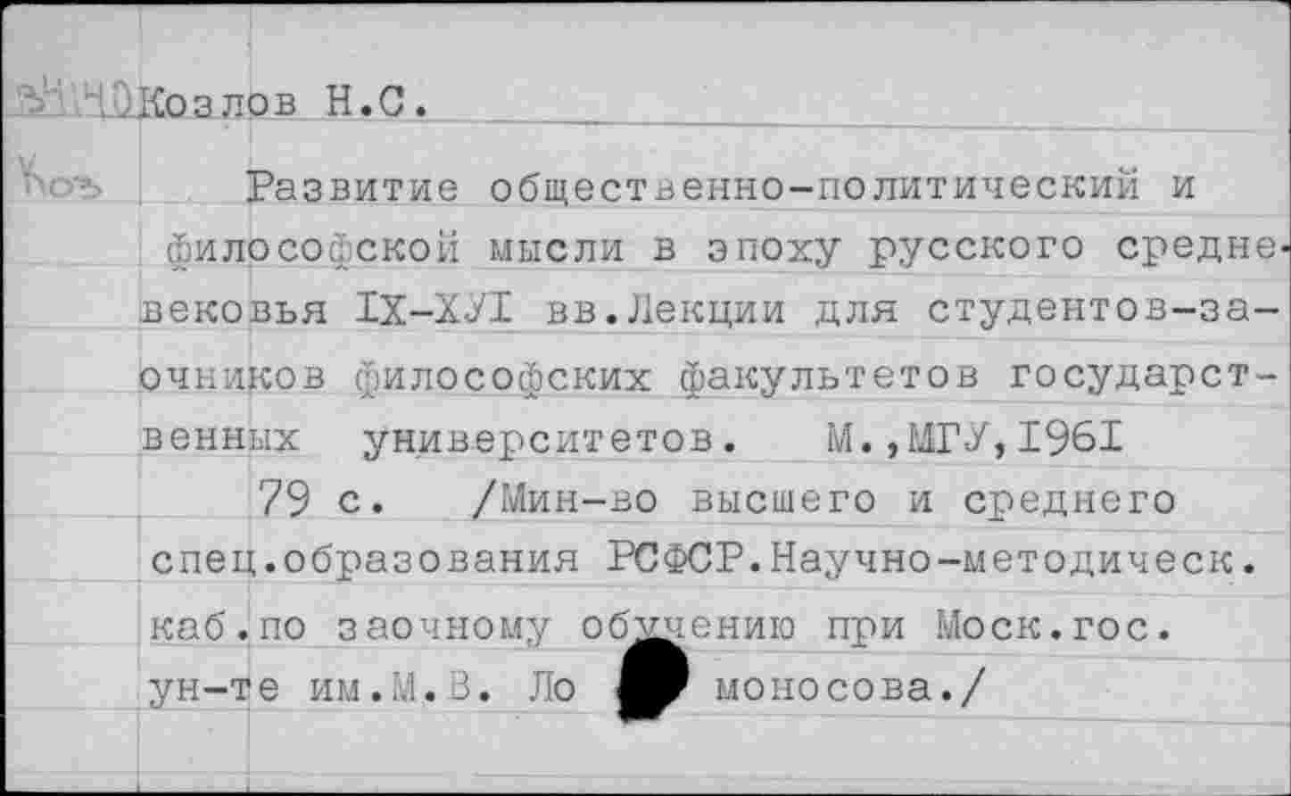 ﻿..Козлов Н.С.
Развитие общественно-политический и философской мысли в эпоху русского средне, вековья 1Х-ХУ1 вв.Лекции для студентов-заочников философских факультетов государственных университетов.	М.,МГУ,1961
79 с. /Мин-во высшего и среднего спец.образования РСФСР.Научно-методическ. каб.по заочному обучению при Моск.гос. ун-те им.М.В. Ло моносова./